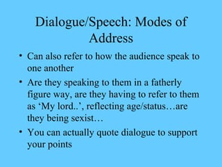Dialogue/Speech: Modes of
             Address
• Can also refer to how the audience speak to
  one another
• Are they speaking to them in a fatherly
  figure way, are they having to refer to them
  as ‘My lord..’, reflecting age/status…are
  they being sexist…
• You can actually quote dialogue to support
  your points
 