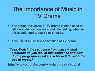 The Importance of Music in
          TV Drama
• The soundtrack/score in TV drama is often used to
  tell the audience how we should be feeling, whether
  this is sad, happy, scared or amused.

• This use of music is a convention of TV drama.

 Task: Watch the sequence from Jaws – what
  emotions do you feel in this sequence and how
  do the programme makers achieve it through the
  use of music?
http://www.youtube.com/watch?v=f2K-YedETiI
 