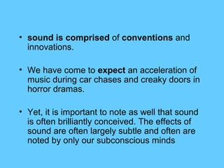 • sound is comprised of conventions and
  innovations.

• We have come to expect an acceleration of
  music during car chases and creaky doors in
  horror dramas.

• Yet, it is important to note as well that sound
  is often brilliantly conceived. The effects of
  sound are often largely subtle and often are
  noted by only our subconscious minds
 