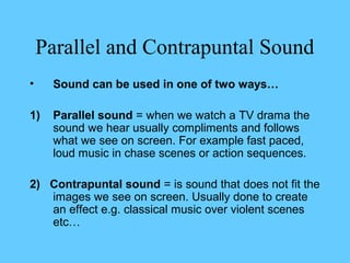 Parallel and Contrapuntal Sound
•    Sound can be used in one of two ways…

1)   Parallel sound = when we watch a TV drama the
     sound we hear usually compliments and follows
     what we see on screen. For example fast paced,
     loud music in chase scenes or action sequences.

2) Contrapuntal sound = is sound that does not fit the
   images we see on screen. Usually done to create
   an effect e.g. classical music over violent scenes
   etc…
 