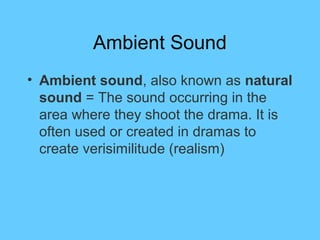 Ambient Sound
• Ambient sound, also known as natural
  sound = The sound occurring in the
  area where they shoot the drama. It is
  often used or created in dramas to
  create verisimilitude (realism)
 