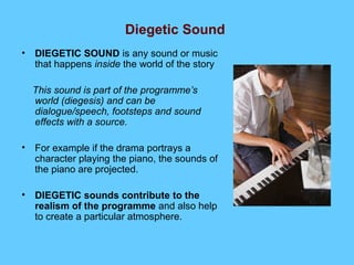 Diegetic Sound
• DIEGETIC SOUND is any sound or music
  that happens inside the world of the story

  This sound is part of the programme’s
  world (diegesis) and can be
  dialogue/speech, footsteps and sound
  effects with a source.

• For example if the drama portrays a
  character playing the piano, the sounds of
  the piano are projected.

• DIEGETIC sounds contribute to the
  realism of the programme and also help
  to create a particular atmosphere.
 