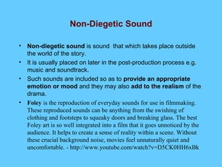 Non-Diegetic Sound

•   Non-diegetic sound is sound that which takes place outside
    the world of the story.
•   It is usually placed on later in the post-production process e.g.
    music and soundtrack.
•   Such sounds are included so as to provide an appropriate
    emotion or mood and they may also add to the realism of the
    drama.
•   Foley is the reproduction of everyday sounds for use in filmmaking.
    These reproduced sounds can be anything from the swishing of
    clothing and footsteps to squeaky doors and breaking glass. The best
    Foley art is so well integrated into a film that it goes unnoticed by the
    audience. It helps to create a sense of reality within a scene. Without
    these crucial background noise, movies feel unnaturally quiet and
    uncomfortable. - http://www.youtube.com/watch?v=D5CK0HH6xBk
 