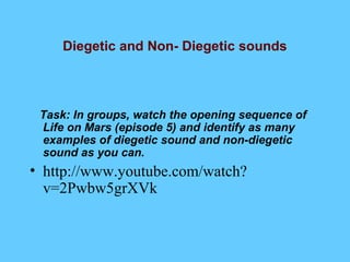 Diegetic and Non- Diegetic sounds




 Task: In groups, watch the opening sequence of
 Life on Mars (episode 5) and identify as many
 examples of diegetic sound and non-diegetic
 sound as you can.
• http://www.youtube.com/watch?
  v=2Pwbw5grXVk
 