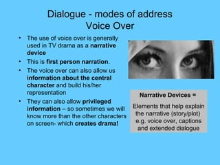 Dialogue - modes of address
                   Voice Over
•   The use of voice over is generally
    used in TV drama as a narrative
    device
•   This is first person narration.
•   The voice over can also allow us
    information about the central
    character and build his/her
    representation                          Narrative Devices =
•   They can also allow privileged
    information – so sometimes we will    Elements that help explain
    know more than the other characters    the narrative (story/plot)
    on screen- which creates drama!        e.g. voice over, captions
                                            and extended dialogue
 