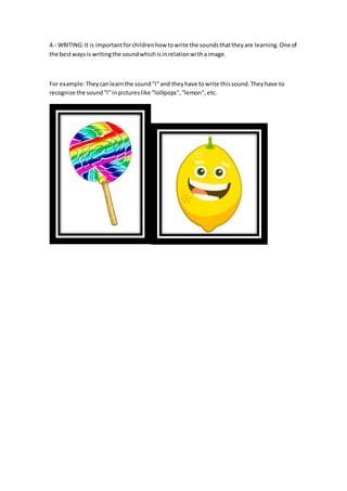 4.- WRITING:It is importantforchildrenhow towrite the soundsthattheyare learning.One of
the bestwaysis writingthe soundwhichisinrelationwithaimage.
For example:Theycanlearnthe sound"l"and theyhave towrite thissound.Theyhave to
recognize the sound"l"inpictureslike "lollipops","lemon",etc.
 