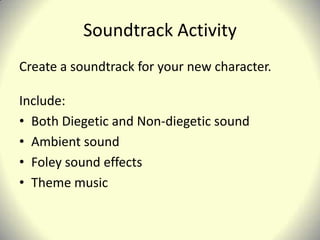 Soundtrack Activity
Create a soundtrack for your new character.

Include:
• Both Diegetic and Non-diegetic sound
• Ambient sound
• Foley sound effects
• Theme music
 