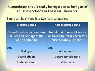 A soundtrack should really be regarded as being as of
     equal importance as the visual elements.
Sound can be divided into two main categories:
       Diegetic Sound                Non-diegetic Sound

 Sound that has an onscreen    Sound that does not have an
  source and belongs to the    onscreen source & characters
      world of the film          onscreen do NOT hear it

e.g.                          e.g.
          Dialogue                      Added music
        Sound effects                Contrapuntal sound
       Ambient sound                     Voice over
 