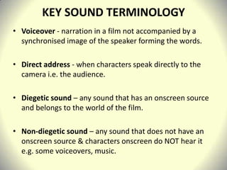 KEY SOUND TERMINOLOGY
• Voiceover - narration in a film not accompanied by a
  synchronised image of the speaker forming the words.

• Direct address - when characters speak directly to the
  camera i.e. the audience.

• Diegetic sound – any sound that has an onscreen source
  and belongs to the world of the film.

• Non-diegetic sound – any sound that does not have an
  onscreen source & characters onscreen do NOT hear it
  e.g. some voiceovers, music.
 