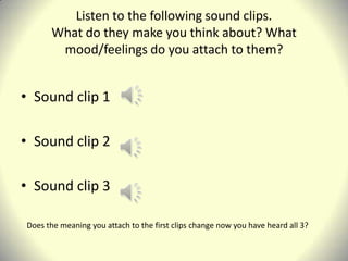 Listen to the following sound clips.
      What do they make you think about? What
       mood/feelings do you attach to them?


• Sound clip 1

• Sound clip 2

• Sound clip 3

Does the meaning you attach to the first clips change now you have heard all 3?
 