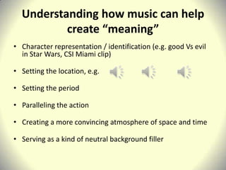 Understanding how music can help
          create “meaning”
• Character representation / identification (e.g. good Vs evil
  in Star Wars, CSI Miami clip)

• Setting the location, e.g.

• Setting the period

• Paralleling the action

• Creating a more convincing atmosphere of space and time

• Serving as a kind of neutral background filler
 