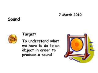 7 March 2010 Sound Target: To understand what we have to do to an object in order to produce a sound 