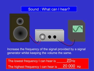 Sound : What can I hear? Increase the frequency of the signal provided by a signal generator whilst keeping the volume the same. The lowest frequency I can hear is ________ Hz The highest frequency I can hear is __________  Hz 20 20 000 