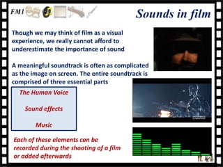 Sounds in film
Though we may think of film as a visual
experience, we really cannot afford to
underestimate the importance of sound

A meaningful soundtrack is often as complicated
as the image on screen. The entire soundtrack is
comprised of three essential parts
  The Human Voice

    Sound effects

        Music

Each of these elements can be
recorded during the shooting of a film
or added afterwards
 