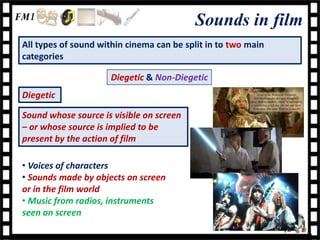 Sounds in film
All types of sound within cinema can be split in to two main
categories

                      Diegetic & Non-Diegetic
Diegetic

Sound whose source is visible on screen
– or whose source is implied to be
present by the action of film

• Voices of characters
• Sounds made by objects on screen
or in the film world
• Music from radios, instruments
seen on screen
 