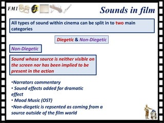 Sounds in film
All types of sound within cinema can be split in to two main
categories

                      Diegetic & Non-Diegetic
Non-Diegetic

Sound whose source is neither visible on
the screen nor has been implied to be
present in the action

•Narrators commentary
• Sound effects added for dramatic
effect
• Mood Music (OST)
•Non-diegetic is repsented as coming from a
source outside of the film world
 