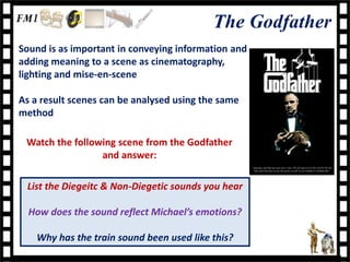 The Godfather
Sound is as important in conveying information and
adding meaning to a scene as cinematography,
lighting and mise-en-scene

As a result scenes can be analysed using the same
method

 Watch the following scene from the Godfather
                 and answer:

 List the Diegeitc & Non-Diegetic sounds you hear

  How does the sound reflect Michael’s emotions?

    Why has the train sound been used like this?
 