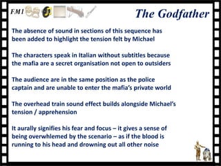 The Godfather
The absence of sound in sections of this sequence has
been added to highlight the tension felt by Michael

The characters speak in Italian without subtitles because
the mafia are a secret organisation not open to outsiders

The audience are in the same position as the police
captain and are unable to enter the mafia’s private world

The overhead train sound effect builds alongside Michael’s
tension / apprehension

It aurally signifies his fear and focus – it gives a sense of
being overwhlemed by the scenario – as if the blood is
running to his head and drowning out all other noise
 