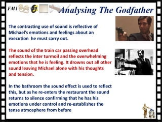 Analysing The Godfather
The contrasting use of sound is reflective of
Michael’s emotions and feelings about an
execution he must carry out.

The sound of the train car passing overhead
reflects the inter turmoil and the overwhelming
emotions that he is feeling. It drowns out all other
sound leaving Michael alone with his thoughts
and tension.

In the bathroom the sound effect is used to reflect
this, but as he re-enters the restaurant the sound
returns to silence confirming that he has his
emotions under control and re-establishes the
tense atmosphere from before
 