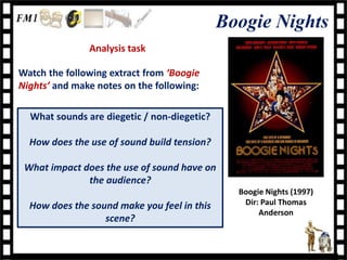 Boogie Nights
               Analysis task

Watch the following extract from ‘Boogie
Nights’ and make notes on the following:

  What sounds are diegetic / non-diegetic?

  How does the use of sound build tension?

 What impact does the use of sound have on
              the audience?
                                               Boogie Nights (1997)
  How does the sound make you feel in this      Dir: Paul Thomas
                                                    Anderson
                  scene?
 
