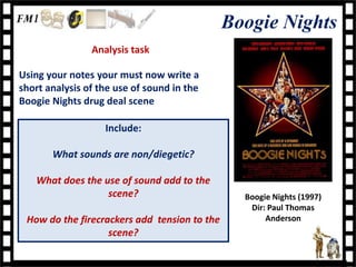 Boogie Nights
                Analysis task

Using your notes your must now write a
short analysis of the use of sound in the
Boogie Nights drug deal scene

                   Include:

       What sounds are non/diegetic?

   What does the use of sound add to the
                  scene?                        Boogie Nights (1997)
                                                 Dir: Paul Thomas
 How do the firecrackers add tension to the          Anderson
                   scene?
 