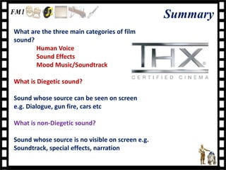 Summary
What are the three main categories of film
sound?
       Human Voice
       Sound Effects
       Mood Music/Soundtrack

What is Diegetic sound?

Sound whose source can be seen on screen
e.g. Dialogue, gun fire, cars etc

What is non-Diegetic sound?

Sound whose source is no visible on screen e.g.
Soundtrack, special effects, narration
 