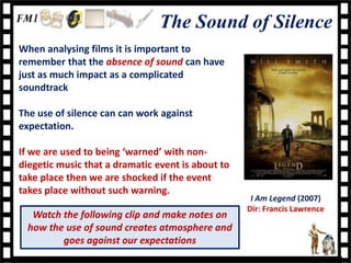 The Sound of Silence
When analysing films it is important to
remember that the absence of sound can have
just as much impact as a complicated
soundtrack

The use of silence can can work against
expectation.

If we are used to being ‘warned’ with non-
diegetic music that a dramatic event is about to
take place then we are shocked if the event
takes place without such warning.
                                                    I Am Legend (2007)
                                                   Dir: Francis Lawrence
   Watch the following clip and make notes on
  how the use of sound creates atmosphere and
         goes against our expectations
 