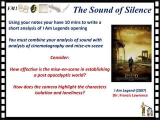 The Sound of Silence
Using your notes your have 10 mins to write a
short analysis of I Am Legends opening

You must combine your analysis of sound with
analysis of cinematography and mise-en-scene

                    Consider:

How effective is the mise-en-scene in establishing
           a post apocalyptic world?

  How does the camera highlight the characters
                                                      I Am Legend (2007)
           isolation and loneliness?                 Dir: Francis Lawrence
 