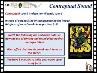 Contraptual Sound
Contraptual sound is often non-diegetic sound

Instead of emphasising or complementing the image,
this form of sound works in opposition to it


 Watch the following clip and make notes on
how the use of contraptual sound plays against
                our expectation

 What effect does the choice of music have on
                 this scene?

 You have 5 minutes to write your notes up in
                essay form
 