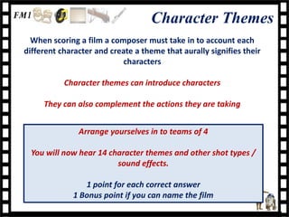 Character Themes
  When scoring a film a composer must take in to account each
different character and create a theme that aurally signifies their
                           characters

           Character themes can introduce characters

     They can also complement the actions they are taking


               Arrange yourselves in to teams of 4

  You will now hear 14 character themes and other shot types /
                         sound effects.

                1 point for each correct answer
             1 Bonus point if you can name the film
 