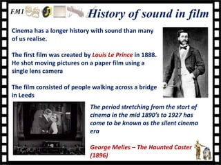 History of sound in film
Cinema has a longer history with sound than many
of us realise.

The first film was created by Louis Le Prince in 1888.
He shot moving pictures on a paper film using a
single lens camera

The film consisted of people walking across a bridge
in Leeds
                             The period stretching from the start of
                             cinema in the mid 1890’s to 1927 has
                             come to be known as the silent cinema
                             era

                             George Melies – The Haunted Caster
                             (1896)
 