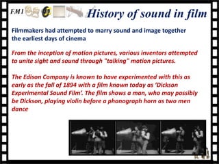 History of sound in film
Filmmakers had attempted to marry sound and image together
the earliest days of cinema

From the inception of motion pictures, various inventors attempted
to unite sight and sound through "talking" motion pictures.

The Edison Company is known to have experimented with this as
early as the fall of 1894 with a film known today as ‘Dickson
Experimental Sound Film’. The film shows a man, who may possibly
be Dickson, playing violin before a phonograph horn as two men
dance
 