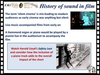 History of sound in film
The term ‘silent cinema’ is mis-leading to modern
audiences as early cinema was anything but silent

Live music accompanied films from early on

A Hammond organ or piano would be played by a
pianist live in the auditorium to accompany the
film

    Watch Harold Lloyd’s Safety Last
   and consider how the inclusion of
    a piano track adds to the overall
          impact of the short
 