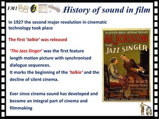 History of sound in film
In 1927 the second major revolution in cinematic
technology took place

The first ‘talkie’ was released

‘The Jazz Singer’ was the first feature
length motion picture with synchronised
dialogue sequences.
It marks the beginning of the ‘talkie’ and the
decline of silent cinema.

Ever since cinema sound has developed and
become an integral part of cinema and
filmmaking
 