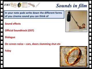 Sounds in film
In your note pads write down the different forms
of you cinema sound you can think of

Sound effects

Official Soundtrack (OST)

Dialogue

On screen noise – cars, doors slamming shut etc

Foley
 