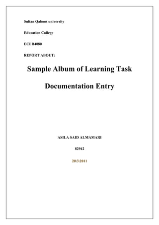 Sultan Qaboos university


Education College


ECED4080


REPORT ABOUT:


 Sample Album of Learning Task

            Documentation Entry




                    ASILA SAID ALMAMARI


                            82942


                           2032011
 