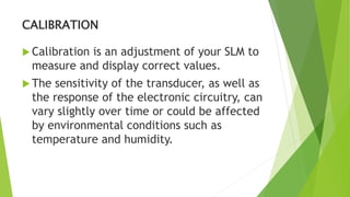 CALIBRATION
 Calibration is an adjustment of your SLM to
measure and display correct values.
 The sensitivity of the transducer, as well as
the response of the electronic circuitry, can
vary slightly over time or could be affected
by environmental conditions such as
temperature and humidity.
 
