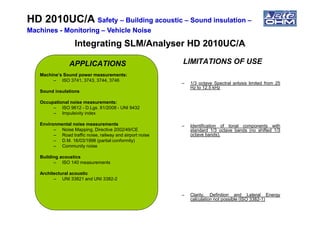 APPLICATIONS
Machine’s Sound power measurements:
– ISO 3741, 3743, 3744, 3746
Sound insulations
Occupational noise measurements:
– ISO 9612 - D.Lgs. 81/2008 - UNI 9432
– Impulsivity index
LIMITATIONS OF USE
– 1/3 octave Spectral anlysis limited from 25
Hz to 12.5 kHz
HD 2010UC/AHD 2010UC/A SafetySafety –– Building acousticBuilding acoustic –– Sound insulationSound insulation ––
MachinesMachines -- MonitoringMonitoring –– Vehicle NoiseVehicle Noise
Integrating SLM/Analyser HD 2010UC/AIntegrating SLM/Analyser HD 2010UC/A
– Impulsivity index
Environmental noise measurements
– Noise Mapping, Directive 2002/49/CE
– Road traffic noise, railway and airport noise
– D.M. 16/03/1998 (partial conformity)
– Community noise
Building acoustics
– ISO 140 measurements
Architectural acoustic
– UNI 33821 and UNI 3382-2
– Identification of tonal components with
standard 1/3 octave bands (no shifted 1/3
octave bands).
– Clarity, Definition and Lateral Energy
calculation not possible (ISO 3382-1)
 