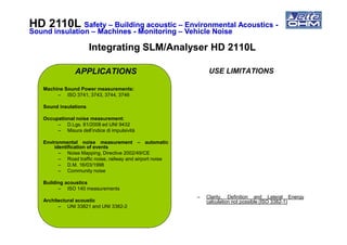 APPLICATIONS
Machine Sound Power measurements:
– ISO 3741, 3743, 3744, 3746
Sound insulations
Occupational noise measurement:
– D.Lgs. 81/2008 ed UNI 9432
USE LIMITATIONS
HD 2110LHD 2110L SafetySafety –– Building acousticBuilding acoustic –– Environmental AcousticsEnvironmental Acoustics --
Sound insulationSound insulation –– MachinesMachines -- MonitoringMonitoring –– Vehicle NoiseVehicle Noise
Integrating SLM/Analyser HD 2110LIntegrating SLM/Analyser HD 2110L
– D.Lgs. 81/2008 ed UNI 9432
– Misura dell’indice di impulsività
Environmental noise measurement – automatic
identification of events
– Noise Mapping, Directive 2002/49/CE
– Road traffic noise, railway and airport noise
– D.M. 16/03/1998
– Community noise
Building acoustics
– ISO 140 measurements
Architectural acoustic
– UNI 33821 and UNI 3382-2
– Clarity, Definition and Lateral Energy
calculation not possible (ISO 3382-1)
 