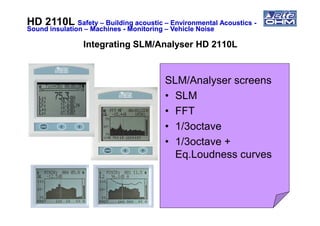 HD 2110LHD 2110L SafetySafety –– Building acousticBuilding acoustic –– Environmental AcousticsEnvironmental Acoustics --
Sound insulationSound insulation –– MachinesMachines -- MonitoringMonitoring –– Vehicle NoiseVehicle Noise
Integrating SLM/Analyser HD 2110LIntegrating SLM/Analyser HD 2110L
SLM/Analyser screens
• SLM
• FFT• FFT
• 1/3octave
• 1/3octave +
Eq.Loudness curves
 