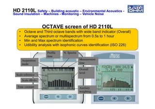 OCTAVE screen of HD 2110LOCTAVE screen of HD 2110L
• Octave and Third octave bands with wide band indicator (Overall)
• Average spectrum or multispectrum from 0.5s to 1 hour
• Min and Max spectrum identification
• Udibility analysis with isophonic curves identification (ISO 226)
Profile N. Spectra
HD 2110LHD 2110L SafetySafety –– Building acousticBuilding acoustic –– Environmental AcousticsEnvironmental Acoustics --
Sound insulationSound insulation –– MachinesMachines -- MonitoringMonitoring –– Vehicle NoiseVehicle Noise
Acquisition
mode
Overall
level
Measurement
time
Auxliary
weighting
Time constant
Scale dB/div
Scale reference
time
 