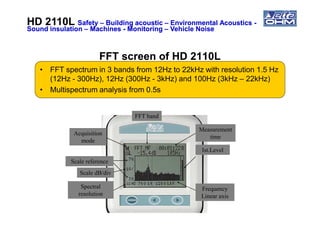 FFT screen of HD 2110LFFT screen of HD 2110L
• FFT spectrum in 3 bands from 12Hz to 22kHz with resolution 1.5 Hz
(12Hz - 300Hz), 12Hz (300Hz - 3kHz) and 100Hz (3kHz – 22kHz)
• Multispectrum analysis from 0.5s
FFT band
HD 2110LHD 2110L SafetySafety –– Building acousticBuilding acoustic –– Environmental AcousticsEnvironmental Acoustics --
Sound insulationSound insulation –– MachinesMachines -- MonitoringMonitoring –– Vehicle NoiseVehicle Noise
Ist.Level
Measurement
time
Frequency
Linear axis
Spectral
resolution
Scale dB/div
FFT band
Scale reference
Acquisition
mode
 