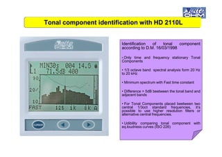 IdentificationIdentification ofof tonaltonal componentcomponent
accordingaccording toto DD..MM.. 1616//0303//19981998
• Only time and frequency stationary Tonal
Components
• 1/3 octave band spectral analysis form 20 Hz
to 20 kHz
Tonal component identification with HD 2110LTonal component identification with HD 2110L
• Minimum spectrum with Fast time constant
• Difference > 5dB beetween the tonal band and
adjacent bands
• For Tonal Components placed beetween two
central 1/3oct standard frequencies, it’s
possible to use higher resolution filters or
alternative central frequencies.
• Udibility comparing tonal component with
eq.loudness curves (ISO 226)
 