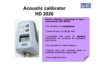 Acoustic calibratorAcoustic calibrator
HD 2020HD 2020
SoundSound calibratorcalibrator conformingconforming toto typetype 11
requirementsrequirements (IEC(IEC 6094260942))
•• ForFor standardstandard ½”½” microphonesmicrophones
•• LevelsLevels 9494 andand 114114 dBdB @@11 kHzkHz
•• CompatibleCompatible withwith everyevery ½”½” standardstandard
microphonemicrophone:: nono correctioncorrection forfor equivalentequivalent
loadload volumevolume
•• NoNo correctioncorrection forfor staticstatic pressurepressure
•• InternalInternal clockclock withwith automaticautomatic checkcheck ofof
certification/calibrationcertification/calibration expiryexpiry datedate
•• VeryVery smallsmall dimensiondimension
 
