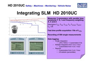 Integrating SLM HD 2010UCIntegrating SLM HD 2010UC
Measures 3 parameters with parallel time
constants F, S, I and frequency weighting
A, C and Z
Descriptors: Lpk, Leq, LI,eq, Lp, Lpmax, Lpmin,
Ln, LE
Fast time profile acquisition 1/8s of LAFp
HD 2010UCHD 2010UC SafetySafety –– MachinesMachines –– MonitoringMonitoring –– Vehicle NoiseVehicle Noise
Recording of 500 single measurements
Data logging:
– Single integration:
• LAFp 125ms + 3 parameters 0.5s
– Multiple integration from 1s to 1 hour:
• 3 parameters from 1s to 1 hour
– Reports:
• 5 parameters from 1s to 1 hour
• LN statistic (percentiles)
 