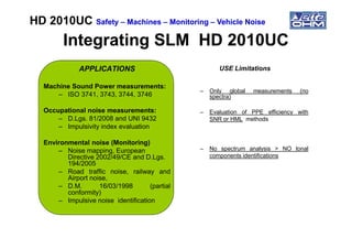 Integrating SLM HD 2010UCIntegrating SLM HD 2010UC
APPLICATIONS
Machine Sound Power measurements:
– ISO 3741, 3743, 3744, 3746
Occupational noise measurements:
– D.Lgs. 81/2008 and UNI 9432
– Impulsivity index evaluation
USE Limitations
– Only global measurements (no
spectra)
– Evaluation of PPE efficiency with
SNR or HML methods
HD 2010UCHD 2010UC SafetySafety –– MachinesMachines –– MonitoringMonitoring –– Vehicle NoiseVehicle Noise
– Impulsivity index evaluation
Environmental noise (Monitoring)
– Noise mapping, European
Directive 2002/49/CE and D.Lgs.
194/2005
– Road traffic noise, railway and
Airport noise,
– D.M. 16/03/1998 (partial
conformity)
– Impulsive noise identification
– No spectrum analysis > NO tonal
components identifications
 