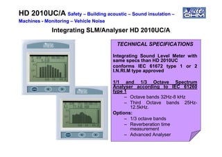 Integrating SLM/Analyser HD 2010UC/AIntegrating SLM/Analyser HD 2010UC/A
TECHNICAL SPECIFICATIONS
Integrating Sound Level Meter with
same specs than HD 2010UC
conforms IEC 61672 type 1 or 2
I.N.RI.M type approved
HD 2010UC/AHD 2010UC/A SafetySafety –– Building acousticBuilding acoustic –– Sound insulationSound insulation ––
MachinesMachines -- MonitoringMonitoring –– Vehicle NoiseVehicle Noise
1/1 and 1/3 Octave Spectrum
Analyser according to IEC 61260
type 1
– Octave bands 32Hz-8 kHz
– Third Octave bands 25Hz-
12.5kHz.
Options:
– 1/3 octave bands
– Reverberation time
measurement
– Advanced Analyser
 