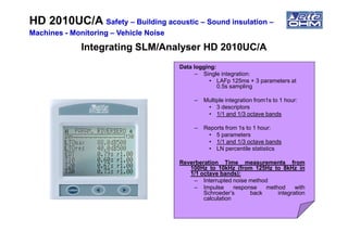 Data logging:
– Single integration:
• LAFp 125ms + 3 parameters at
0.5s sampling
– Multiple integration from1s to 1 hour:
• 3 descriptors
• 1/1 and 1/3 octave bands
HD 2010UC/AHD 2010UC/A SafetySafety –– Building acousticBuilding acoustic –– Sound insulationSound insulation ––
MachinesMachines -- MonitoringMonitoring –– Vehicle NoiseVehicle Noise
Integrating SLM/Analyser HD 2010UC/AIntegrating SLM/Analyser HD 2010UC/A
– Reports from 1s to 1 hour:
• 5 parameters
• 1/1 and 1/3 octave bands
• LN percentile statistics
Reverberation Time measurements from
100Hz to 10kHz (from 125Hz to 8kHz in
1/1 octave bands):
– Interrupted noise method
– Impulse response method with
Schroeder’s back integration
calculation
 