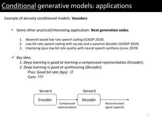 17
Conditional generative models: applications
Example of densely conditioned models: Vocoders
• Some other practical/interesting application: Next generation codec
1. Wavenet based low rate speech coding (ICASSP 2018)
2. Low bit-rate speech coding with vq-vae and a wavenet decoder (ICASSP 2019)
3. Improving opus low bit rate quality with neural speech synthesis (arxiv, 2019)
 Key idea:
1. Deep learning is good at learning a compressed representation (Encoder).
2. Deep learning is good at synthesizing (Decoder).
Pros: Good bit rate (bps) 
Cons: ???
Encoder
Server1
Compressed
representation
Decoder
Server2
Reconstructed
signal (speech)
 