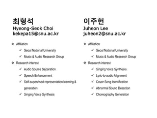 최형석
Hyeong-Seok Choi
kekepa15@snu.ac.kr
이주헌
Juheon Lee
juheon2@snu.ac.kr
 Affiliation
 Seoul National University
 Music & Audio Research Group
 Research interest
 Audio Source Separation
 Speech Enhancement
 Self-supervised representation learning &
generation
 Singing Voice Synthesis
 Affiliation
 Seoul National University
 Music & Audio Research Group
 Research interest
 Singing Voice Synthesis
 Lyric-to-audio Alignment
 Cover Song Identification
 Abnormal Sound Detection
 Choreography Generation
 